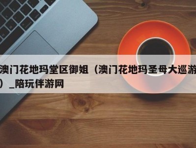 澳门花地玛堂区御姐(澳门花地玛圣母大巡游)_陪玩伴游网