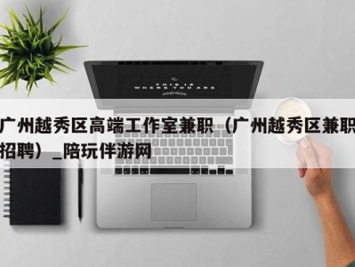 广州越秀区高端工作室兼职(广州越秀区兼职招聘)_陪玩伴游网