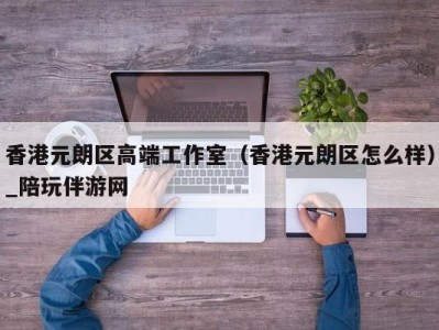 香港元朗区高端工作室(香港元朗区怎么样)_陪玩伴游网