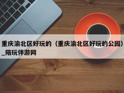 重庆渝北区好玩的(重庆渝北区好玩的公园)_陪玩伴游网