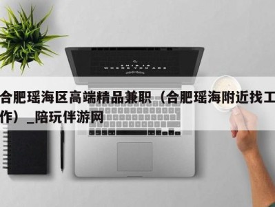 合肥瑶海区高端精品兼职(合肥瑶海附近找工作)_陪玩伴游网