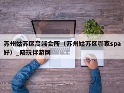 苏州姑苏区高端会所(苏州姑苏区哪家spa好)_陪玩伴游网