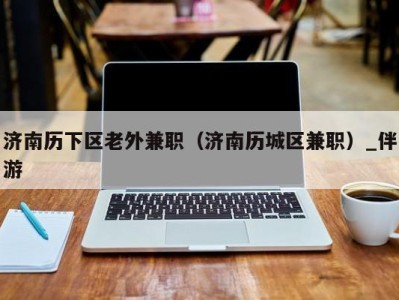 济南历下区老外兼职(济南历城区兼职)_伴游