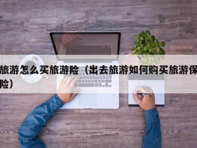 旅游怎么买旅游险(出去旅游如何购买旅游保险)
