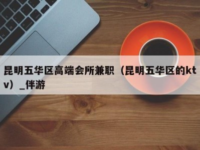 昆明五华区高端会所兼职(昆明五华区的ktv)_伴游