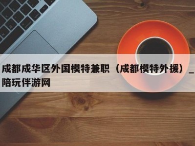 成都成华区外国模特兼职(成都模特外援)_陪玩伴游网
