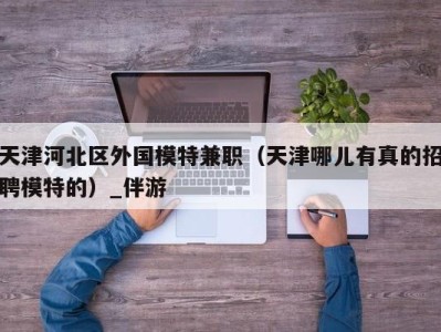 天津河北区外国模特兼职(天津哪儿有真的招聘模特的)_伴游