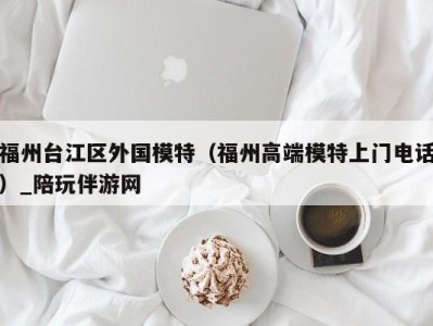 福州台江区外国模特(福州高端模特上门电话)_陪玩伴游网