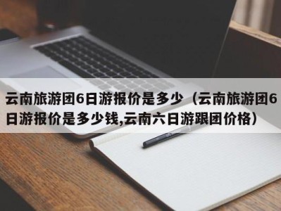 云南旅游团6日游报价是多少(云南旅游团6日游报价是多少钱,云南六日游跟团价格)