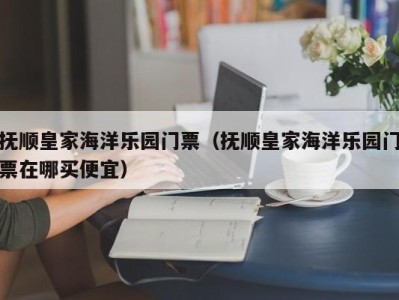 抚顺皇家海洋乐园门票(抚顺皇家海洋乐园门票在哪买便宜)