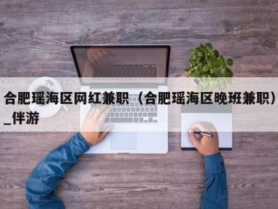 合肥瑶海区网红兼职(合肥瑶海区晚班兼职)_伴游