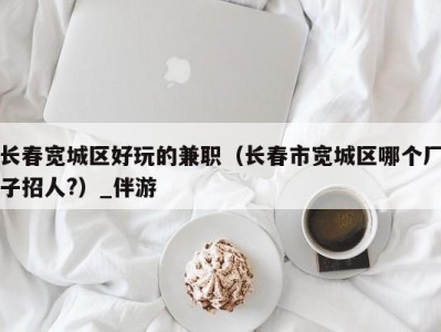 长春宽城区好玩的兼职(长春市宽城区哪个厂子招人?)_伴游