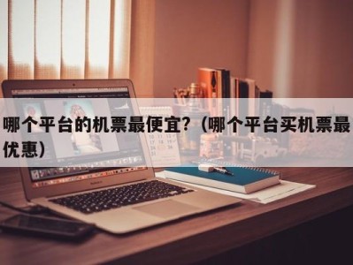 哪个平台的机票最便宜?(哪个平台买机票最优惠)