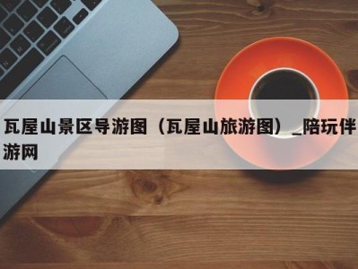 瓦屋山景区导游图(瓦屋山旅游图)_陪玩伴游网