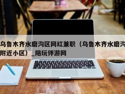 乌鲁木齐水磨沟区网红兼职(乌鲁木齐水磨沟附近小区)_陪玩伴游网