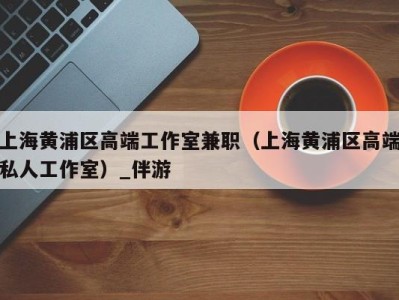 上海黄浦区高端工作室兼职(上海黄浦区高端私人工作室)_伴游