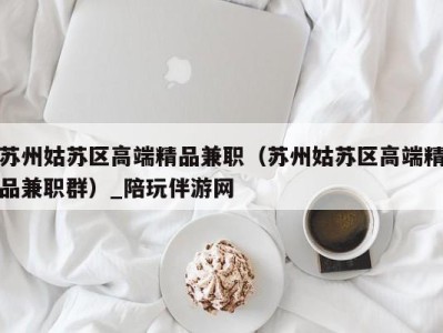 苏州姑苏区高端精品兼职(苏州姑苏区高端精品兼职群)_陪玩伴游网