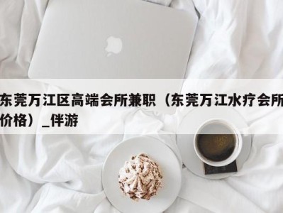 东莞万江区高端会所兼职(东莞万江水疗会所价格)_伴游