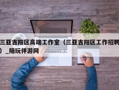 三亚吉阳区高端工作室(三亚吉阳区工作招聘)_陪玩伴游网