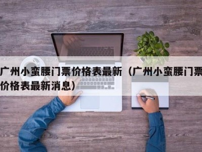 广州小蛮腰门票价格表最新(广州小蛮腰门票价格表最新消息)