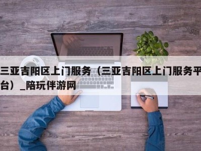 三亚吉阳区上门服务(三亚吉阳区上门服务平台)_陪玩伴游网