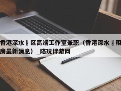 香港深水埗区高端工作室兼职(香港深水埗租房最新消息)_陪玩伴游网
