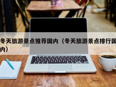 冬天旅游景点推荐国内(冬天旅游景点排行国内)