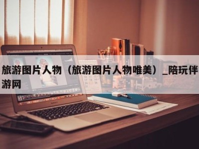 旅游图片人物(旅游图片人物唯美)_陪玩伴游网