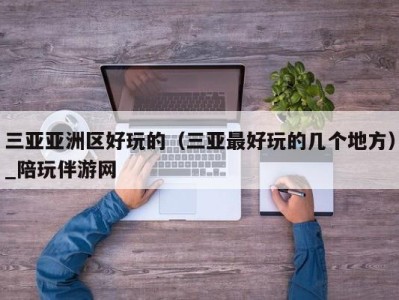 三亚亚洲区好玩的(三亚最好玩的几个地方)_陪玩伴游网