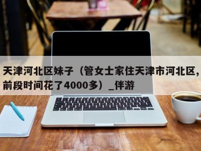 天津河北区妹子(管女士家住天津市河北区,前段时间花了4000多)_伴游