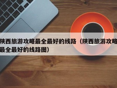 陕西旅游攻略最全最好的线路(陕西旅游攻略最全最好的线路图)
