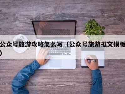 公众号旅游攻略怎么写(公众号旅游推文模板)