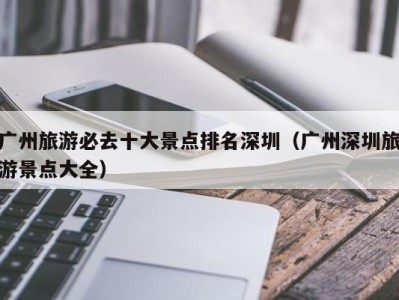 广州旅游必去十大景点排名深圳(广州深圳旅游景点大全)