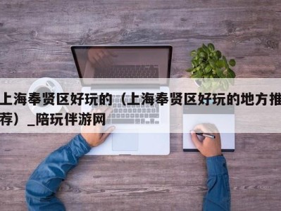 上海奉贤区好玩的(上海奉贤区好玩的地方推荐)_陪玩伴游网