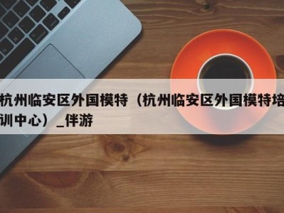杭州临安区外国模特(杭州临安区外国模特培训中心)_伴游