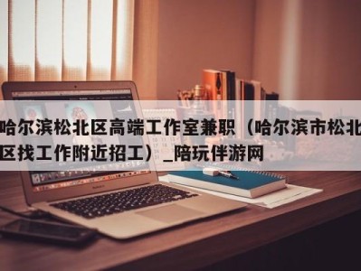 哈尔滨松北区高端工作室兼职(哈尔滨市松北区找工作附近招工)_陪玩伴游网
