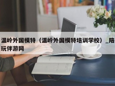 温岭外国模特(温岭外国模特培训学校)_陪玩伴游网