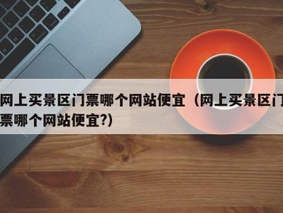网上买景区门票哪个网站便宜(网上买景区门票哪个网站便宜?)
