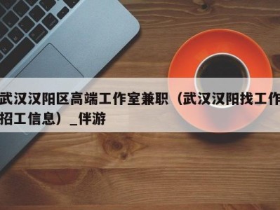 武汉汉阳区高端工作室兼职(武汉汉阳找工作招工信息)_伴游