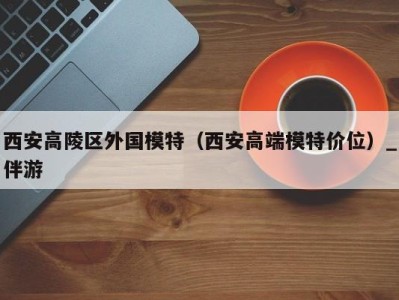 西安高陵区外国模特(西安高端模特价位)_伴游