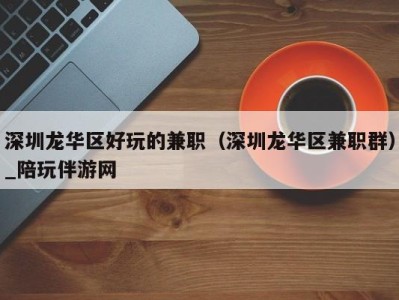 深圳龙华区好玩的兼职(深圳龙华区兼职群)_陪玩伴游网