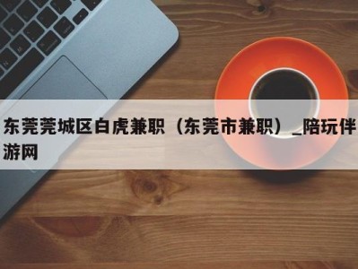 东莞莞城区白虎兼职(东莞市兼职)_陪玩伴游网