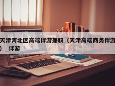 天津河北区高端伴游兼职(天津高端商务伴游)_伴游