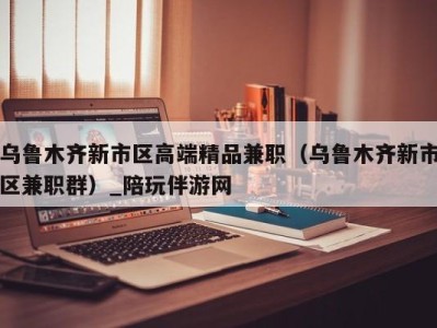 乌鲁木齐新市区高端精品兼职(乌鲁木齐新市区兼职群)_陪玩伴游网