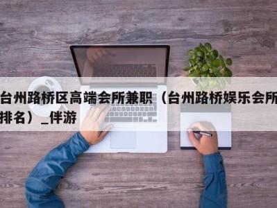 台州路桥区高端会所兼职(台州路桥娱乐会所排名)_伴游