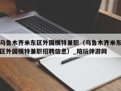 乌鲁木齐米东区外国模特兼职(乌鲁木齐米东区外国模特兼职招聘信息)_陪玩伴游网