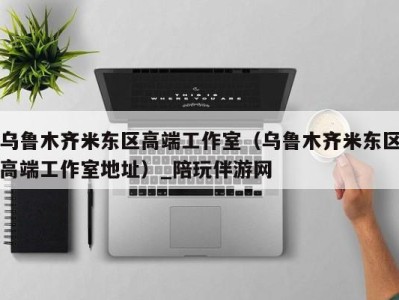 乌鲁木齐米东区高端工作室(乌鲁木齐米东区高端工作室地址)_陪玩伴游网