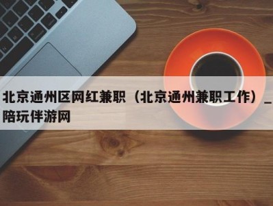 北京通州区网红兼职(北京通州兼职工作)_陪玩伴游网