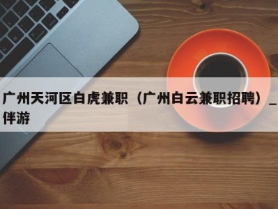 广州天河区白虎兼职(广州白云兼职招聘)_伴游