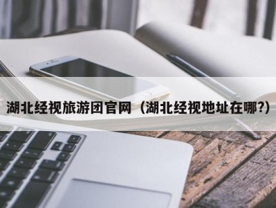 湖北经视旅游团官网(湖北经视地址在哪?)